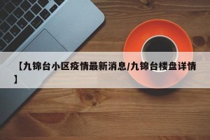 【九锦台小区疫情最新消息/九锦台楼盘详情】