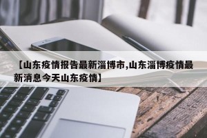 【山东疫情报告最新淄博市,山东淄博疫情最新消息今天山东疫情】