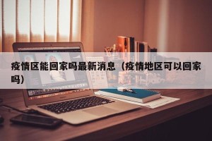 疫情区能回家吗最新消息（疫情地区可以回家吗）