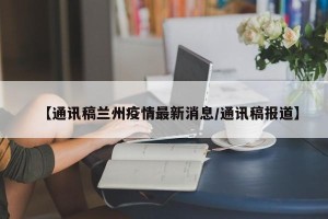 【通讯稿兰州疫情最新消息/通讯稿报道】