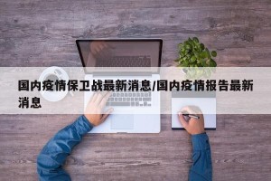 国内疫情保卫战最新消息/国内疫情报告最新消息