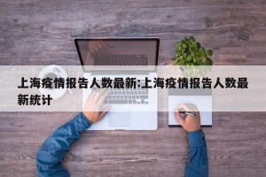 上海疫情报告人数最新:上海疫情报告人数最新统计