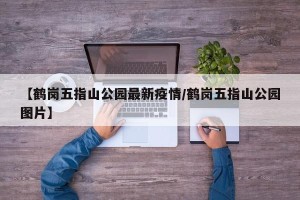 【鹤岗五指山公园最新疫情/鹤岗五指山公园图片】