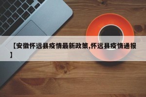 【安徽怀远县疫情最新政策,怀远县疫情通报】