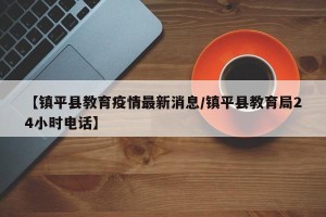 【镇平县教育疫情最新消息/镇平县教育局24小时电话】