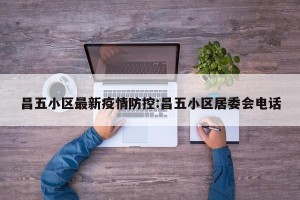 昌五小区最新疫情防控:昌五小区居委会电话