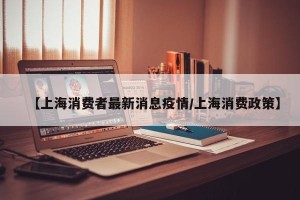 【上海消费者最新消息疫情/上海消费政策】