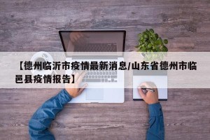 【德州临沂市疫情最新消息/山东省德州市临邑县疫情报告】