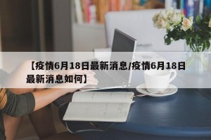 【疫情6月18日最新消息/疫情6月18日最新消息如何】