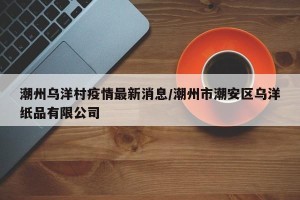 潮州乌洋村疫情最新消息/潮州市潮安区乌洋纸品有限公司