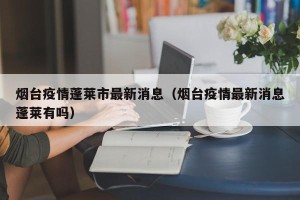 烟台疫情蓬莱市最新消息（烟台疫情最新消息蓬莱有吗）