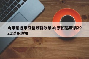 山东招远市疫情最新政策:山东招远疫情2021返乡通知