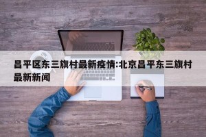 昌平区东三旗村最新疫情:北京昌平东三旗村最新新闻