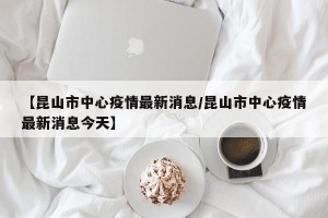 【昆山市中心疫情最新消息/昆山市中心疫情最新消息今天】