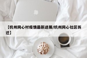 【杭州同心村疫情最新进展/杭州同心社区拆迁】