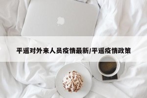 平遥对外来人员疫情最新/平遥疫情政策