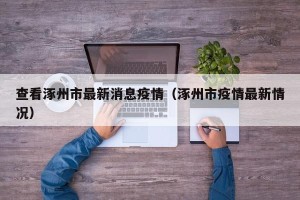 查看涿州市最新消息疫情（涿州市疫情最新情况）