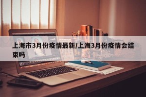 上海市3月份疫情最新/上海3月份疫情会结束吗