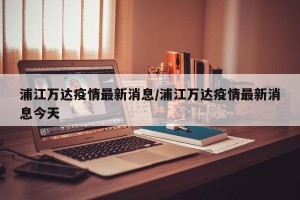 浦江万达疫情最新消息/浦江万达疫情最新消息今天