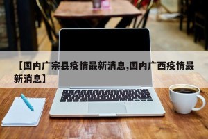 【国内广宗县疫情最新消息,国内广西疫情最新消息】