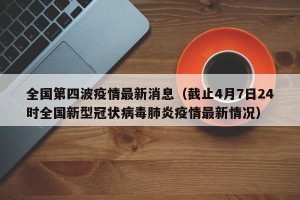 全国第四波疫情最新消息（截止4月7日24时全国新型冠状病毒肺炎疫情最新情况）