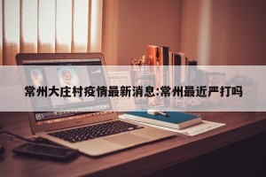 常州大庄村疫情最新消息:常州最近严打吗
