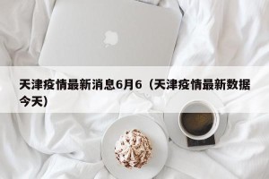 天津疫情最新消息6月6（天津疫情最新数据今天）