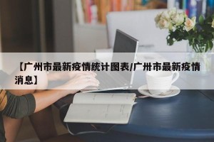 【广州市最新疫情统计图表/广卅市最新疫情消息】