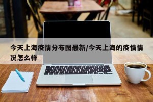 今天上海疫情分布图最新/今天上海的疫情情况怎么样