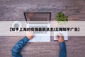 【知乎上海的疫情最新消息/上海知乎广告】