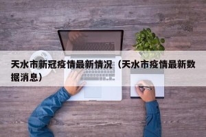 天水市新冠疫情最新情况（天水市疫情最新数据消息）