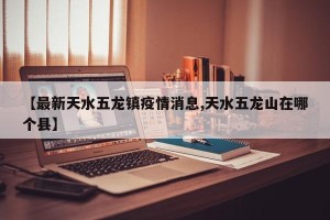 【最新天水五龙镇疫情消息,天水五龙山在哪个县】
