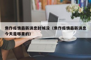 焦作疫情最新消息封城没（焦作疫情最新消息今天是哪里的）