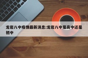龙岩八中疫情最新消息:龙岩八中是高中还是初中