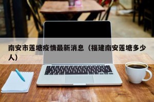 南安市莲塘疫情最新消息（福建南安莲塘多少人）