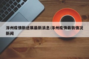 涿州疫情新进展最新消息:涿州疫情最新情况新闻