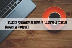【徐汇区疫情最新政策查询/上海市徐汇区疫情防控咨询电话】
