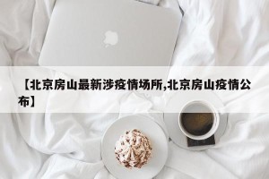 【北京房山最新涉疫情场所,北京房山疫情公布】
