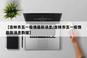 【吉林市五一疫情最新消息/吉林市五一疫情最新消息数据】