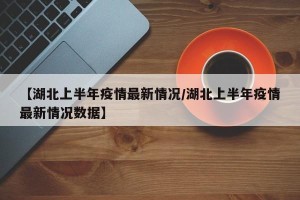 【湖北上半年疫情最新情况/湖北上半年疫情最新情况数据】