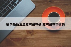 疫情最新消息潍坊诸城县:潍坊诸城市疫情