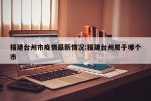 福建台州市疫情最新情况:福建台州属于哪个市