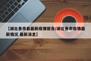 【湖北各市县最新疫情报告/湖北各市疫情最新情况 最新消息】
