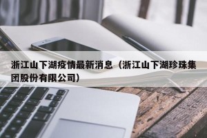 浙江山下湖疫情最新消息（浙江山下湖珍珠集团股份有限公司）
