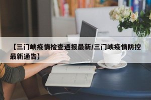 【三门峡疫情检查通报最新/三门峡疫情防控最新通告】