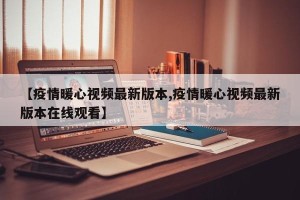 【疫情暖心视频最新版本,疫情暖心视频最新版本在线观看】