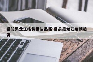 目前黑龙江疫情报告最新:目前黑龙江疫情趋势