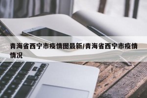青海省西宁市疫情图最新/青海省西宁市疫情情况