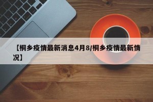 【桐乡疫情最新消息4月8/桐乡疫情最新情况】