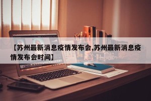 【苏州最新消息疫情发布会,苏州最新消息疫情发布会时间】